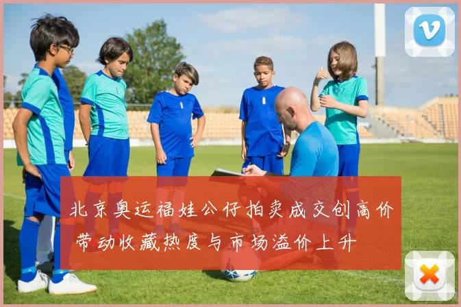 北京奥运福娃公仔拍卖成交创高价 带动收藏热度与市场溢价上升