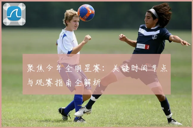 聚焦今年全明星赛：关键时间节点与观赛指南全解析