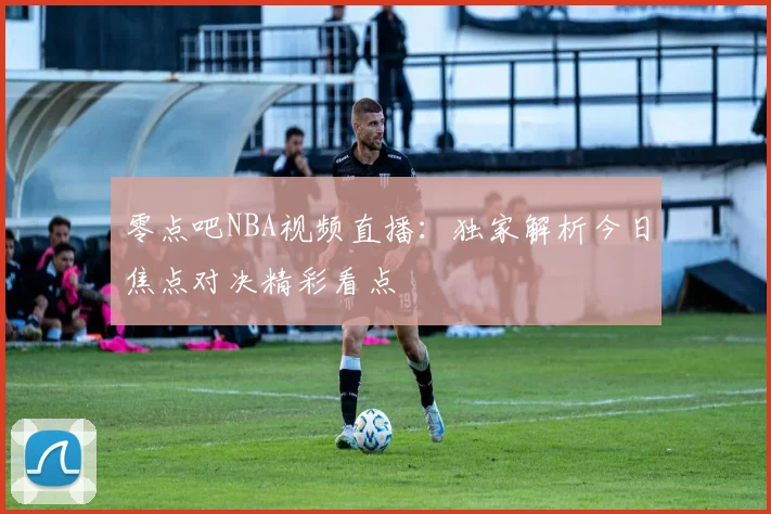 零点吧NBA视频直播：独家解析今日焦点对决精彩看点