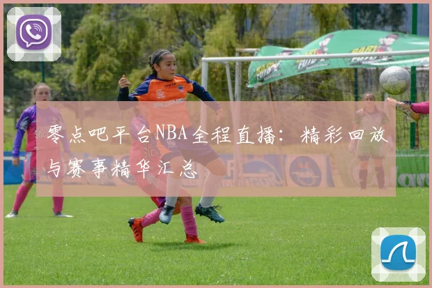 零点吧平台NBA全程直播：精彩回放与赛事精华汇总