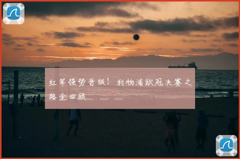 红军强势晋级！利物浦欧冠决赛之路全回顾